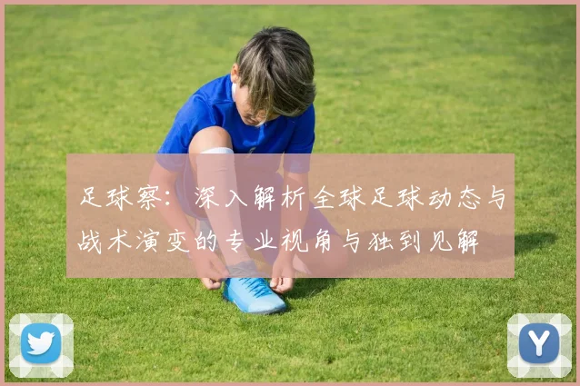 足球察：深入解析全球足球动态与战术演变的专业视角与独到见解