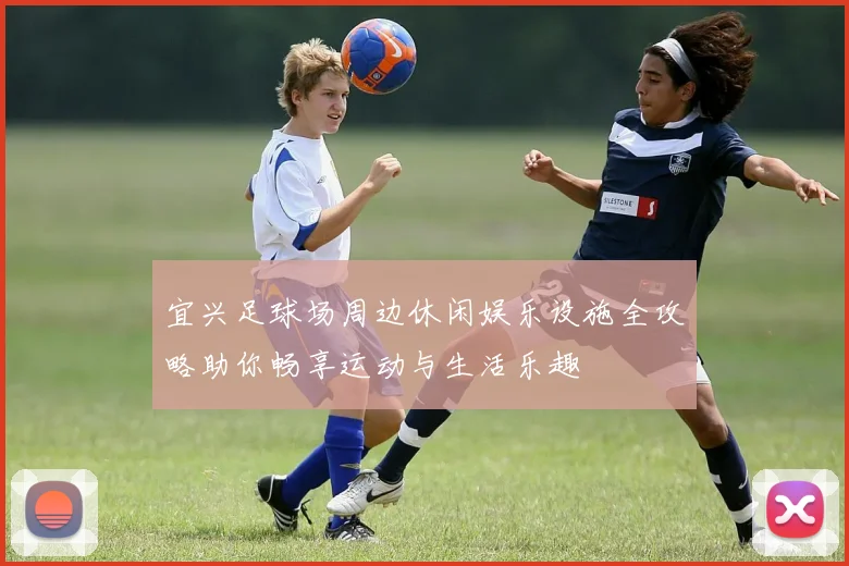 宜兴足球场周边休闲娱乐设施全攻略助你畅享运动与生活乐趣