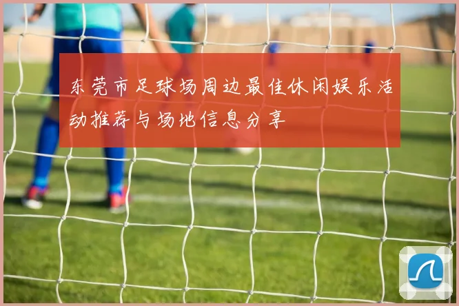 东莞市足球场周边最佳休闲娱乐活动推荐与场地信息分享