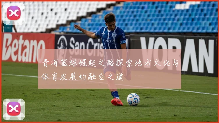 青海篮球崛起之路探索地方文化与体育发展的融合之道