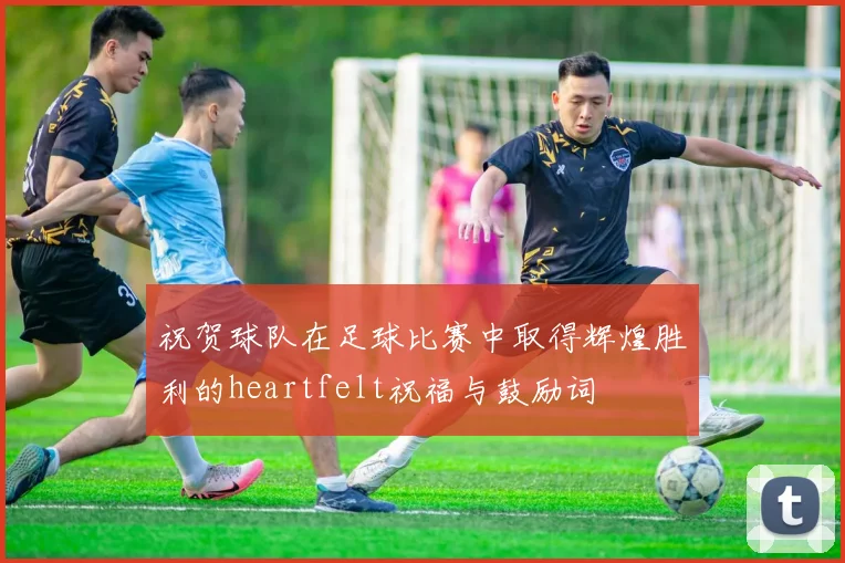 祝贺球队在足球比赛中取得辉煌胜利的heartfelt祝福与鼓励词