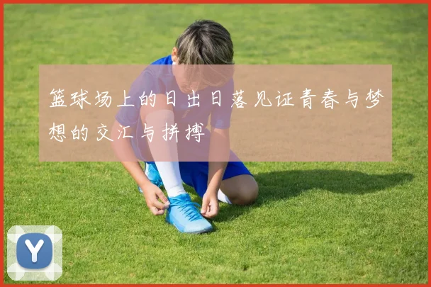 篮球场上的日出日落见证青春与梦想的交汇与拼搏