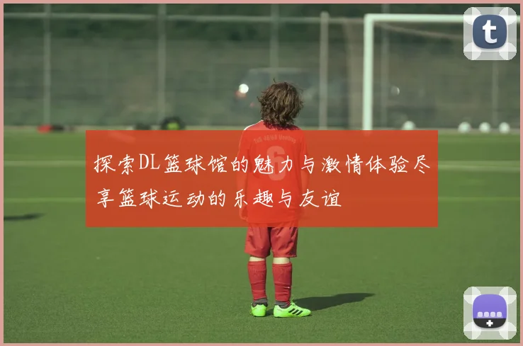 探索DL篮球馆的魅力与激情体验尽享篮球运动的乐趣与友谊